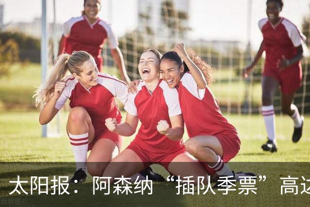 太阳报：阿森纳“插队季票”高达3.5万镑 世界杯已获补偿70余万